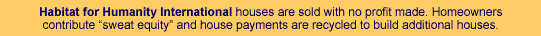 Habitat for Humanity International brings families and communities in need together with volunteers and resources to build decent, affordable housing. Habitat for Humanity International houses are sold with no profit made. Homeowners contribute "sweat equity" and house payments are recycled to build additional houses.